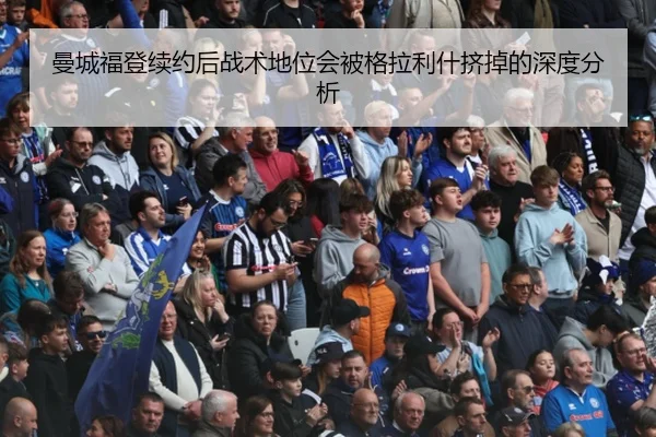 曼城福登续约后战术地位会被格拉利什挤掉的深度分析